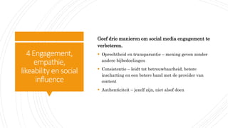 4Engagement,
empathie,
likeability ensocial
influence
Geef drie manieren om social media engagement te
verbeteren.
 Oprechtheid en transparantie – mening geven zonder
andere bijbedoelingen
 Consistentie – leidt tot betrouwbaarheid, betere
inschatting en een betere band met de provider van
content
 Authenticiteit – jezelf zijn, niet alsof doen
 