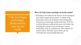 1Vansociologie,
psychologie,
deeleconomie
naar sociale
media
Wat is de link tussen sociologie en sociale media?
 Sociologie is de studie dat de mensen en hun gedrag in
hun sociale omgeving bestudeert, in relatie tot de
heersende cultuur, de bestaande maatschappelijke
structuren en aanwezige machtsstructuren. Prof. Dr.
van Heerikhuizen verklaart dat men in het kader van
sociologie kan spreken over het bestaan van een
bindmiddel, zoals bv. godsdiensten. Het verbetert de
sociale cohesie. Dat doen social media ook. Ze
versterken het samenhorigheidsgevoel.
 