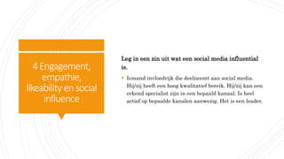 4Engagement,
empathie,
likeability ensocial
influence
Leg in een zin uit wat een social media influential
is.
 Iemand invloedrijk die deelneemt aan social media.
Hij/zij heeft een hoog kwalitatief bereik. Hij/zij kan een
erkend specialist zijn in een bepaald kanaal. Is heel
actief op bepaalde kanalen aanwezig. Het is een leader.
 