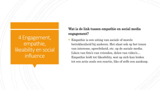 4Engagement,
empathie,
likeability ensocial
influence
Wat is de link tussen empathie en social media
engagement?
 Empathie is een uiting van sociale of morele
betrokkenheid bij anderen. Het slaat ook op het tonen
van interesse, oprechtheid, etc. op de sociale media.
Liken van foto’s van vrienden, delen van video’s…
Empathie leidt tot likeability, wat op zich kan leiden
tot een actie zoals een reactie, like of zelfs een aankoop.
 