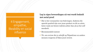 4Engagement,
empathie,
likeability ensocial
influence
Leg in eigen bewoordingen uit wat wordt bedoeld
met social proof.
 Dat is het verzamelen van belevingen. Anderen die
oprecht positief zijn over jouw product en dit zo uiten,
laten vaak een betere indruk achter dan als je het zelf
meedeelt.
 Recommended content
 Vb. een review die je schrijft op Tripadvisor en andere
mensen reageren of liken jouw review.
 