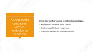 5Social media
campagnes:
vormen,
middelen en
modellen
Noem drie doelen van een social media campagne.
 Engagement uitlokken bij de klanten
 Content viraal te laten verspreiden
 Aanleggen van relaties en directe dialoog
 