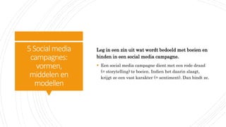 5Social media
campagnes:
vormen,
middelen en
modellen
Leg in een zin uit wat wordt bedoeld met boeien en
binden in een social media campagne.
 Een social media campagne dient met een rode draad
(= storytelling) te boeien. Indien het daarin slaagt,
krijgt ze een vast karakter (= sentiment). Dan bindt ze.
 