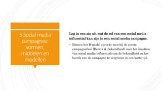 5Social media
campagnes:
vormen,
middelen en
modellen
Leg in een zin uit wat de rol van een social media
influential kan zijn in een social media campagne.
 Binnen het B-model spreekt men bij de eerste
campagnefase (Bereik & Bekendheid) over het inzetten
van social media influentials om de bekendheid en het
bereik van de campagne te vergroten in een korte tijd.
 