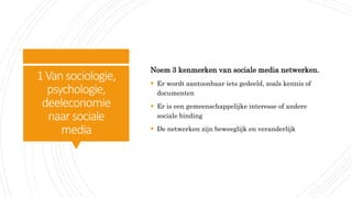 1Vansociologie,
psychologie,
deeleconomie
naar sociale
media
Noem 3 kenmerken van sociale media netwerken.
 Er wordt aantoonbaar iets gedeeld, zoals kennis of
documenten
 Er is een gemeenschappelijke interesse of andere
sociale binding
 De netwerken zijn beweeglijk en veranderlijk
 