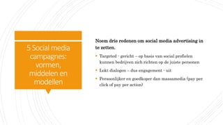 5Social media
campagnes:
vormen,
middelen en
modellen
Noem drie redenen om social media advertising in
te zetten.
 Targeted - gericht – op basis van social profielen
kunnen bedrijven zich richten op de juiste personen
 Lokt dialogen – dus engagement - uit
 Persoonlijker en goedkoper dan massamedia (pay per
click of pay per action)
 