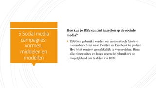 5Social media
campagnes:
vormen,
middelen en
modellen
Hoe kun je RSS content inzetten op de sociale
media?
 RSS kan gebruikt worden om automatisch foto’s en
nieuwsberichten naar Twitter en Facebook te pushen.
Het helpt content gemakkelijk te verspreiden. Bijna
alle nieuwssites en blogs geven de gebruikers de
mogelijkheid om te delen via RSS.
 