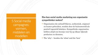 5Social media
campagnes:
vormen,
middelen en
modellen
Hoe kan social media marketing een organisatie
sympathieker maken?
 Organisaties die zichzelf blijven, authentiek, origineel
en humor gebruiken, worden door de buitenwereld als
positief ingesteld bekeken. Sympathieke organisaties
hebben altijd een beentje voor bij op elkaar lijkende
producten en diensten.
 The ‘why’ – besides the ‘what’ and the ‘how’
 