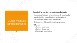 6Social media en
contentmarketing
Omschrijf in een zin wat contentmarketing is.
 Contentmarketing is de invulling van de social media
marketing; het verhaal en de overtuiging die de
verschillende content moet gaan geven.
 Het moet betrokkenheid en binding opwekken.
 Mix van:
- what you want to say
- what you should say
- what people want to hear
 