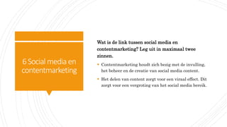 6Social media en
contentmarketing
Wat is de link tussen social media en
contentmarketing? Leg uit in maximaal twee
zinnen.
 Contentmarketing houdt zich bezig met de invulling,
het beheer en de creatie van social media content.
 Het delen van content zorgt voor een viraal effect. Dit
zorgt voor een vergroting van het social media bereik.
 