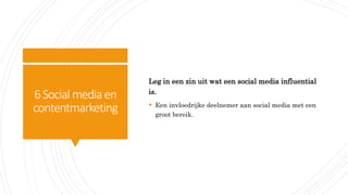 6Social media en
contentmarketing
Leg in een zin uit wat een social media influential
is.
 Een invloedrijke deelnemer aan social media met een
groot bereik.
 