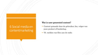 6Social media en
contentmarketing
Wat is user generated content?
 Content gemaakt door de gebruiker, fan, volger van
jouw product of boodschap.
 Vb. melden van files aan de radio
 