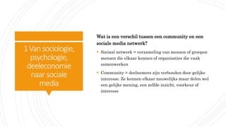 1Vansociologie,
psychologie,
deeleconomie
naar sociale
media
Wat is een verschil tussen een community en een
sociale media netwerk?
 Sociaal netwerk = verzameling van mensen of groepen
mensen die elkaar kennen of organisaties die vaak
samenwerken
 Community = deelnemers zijn verbonden door gelijke
interesse. Ze kennen elkaar nauwelijks maar delen wel
een gelijke mening, een zelfde inzicht, voorkeur of
interesse
 