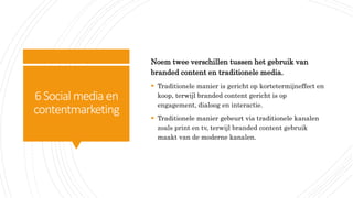 6Social media en
contentmarketing
Noem twee verschillen tussen het gebruik van
branded content en traditionele media.
 Traditionele manier is gericht op kortetermijneffect en
koop, terwijl branded content gericht is op
engagement, dialoog en interactie.
 Traditionele manier gebeurt via traditionele kanalen
zoals print en tv, terwijl branded content gebruik
maakt van de moderne kanalen.
 