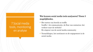7Social media
tools, monitoring
enanalyse
Wat kunnen social media tools analyseren? Noem 3
mogelijkheden.
 Het meten van bereik en traffic
(traffic = de communicatie, de flow van contacten, het
verkeer naar de website)
De uitgroei van de social media community
 Vermeldingen, het sentiment en de engagement in de
social media
 