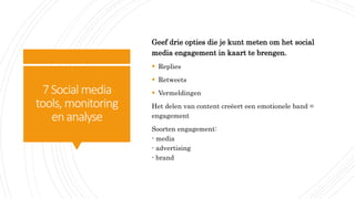 7Social media
tools, monitoring
enanalyse
Geef drie opties die je kunt meten om het social
media engagement in kaart te brengen.
 Replies
 Retweets
 Vermeldingen
Het delen van content creëert een emotionele band =
engagement
Soorten engagement:
- media
- advertising
- brand
 
