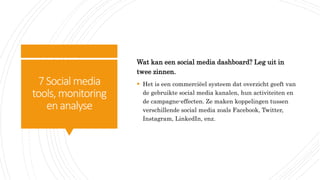 7Social media
tools, monitoring
enanalyse
Wat kan een social media dashboard? Leg uit in
twee zinnen.
 Het is een commerciëel systeem dat overzicht geeft van
de gebruikte social media kanalen, hun activiteiten en
de campagne-effecten. Ze maken koppelingen tussen
verschillende social media zoals Facebook, Twitter,
Instagram, LinkedIn, enz.
 