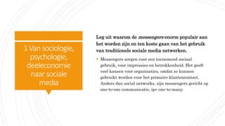 1Vansociologie,
psychologie,
deeleconomie
naar sociale
media
Leg uit waarom de messengers enorm populair aan
het worden zijn en ten koste gaan van het gebruik
van traditionele sociale media netwerken.
 Messengers zorgen voor een toenemend sociaal
gebruik, voor impressies en betrokkenheid. Het geeft
veel kansen voor organisaties, omdat ze kunnen
gebruikt worden voor het primaire klantencontact.
Anders dan social networks, zijn messengers gericht op
one-to-one communicatie, ipv one-to-many.
 
