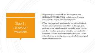 Stap1:
randvoor-
waarden
 Volgens mij kan een SMP het klantcontent van
GETSOMEFITSPIRATION verbeteren en kunnen
sociale media helpen aan meer exposure.
 PT en voedingscoach-pagina’s zijn ontzettend bekend,
vooral in de States maar ook elders in Europa. Zo’n
pagina’s geven vaak leuke tips en tricks, maar houden
een deel van hun geheimen voor zich, om klanten te
lokken en te laten betalen voor extra services. Lokaal
uitbreiden zou geweldig zijn, aangezien het eerder gaat
om face-to-face contact.
 