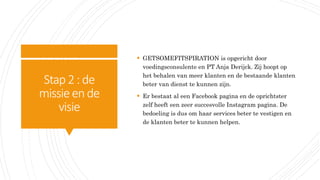 Stap2:de
missieende
visie
 GETSOMEFITSPIRATION is opgericht door
voedingsconsulente en PT Anja Derijck. Zij hoopt op
het behalen van meer klanten en de bestaande klanten
beter van dienst te kunnen zijn.
 Er bestaat al een Facebook pagina en de oprichtster
zelf heeft een zeer succesvolle Instagram pagina. De
bedoeling is dus om haar services beter te vestigen en
de klanten beter te kunnen helpen.
 