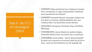 Stap6:de 5C’s
encampagne-
check
 CONTENT: blogs gerelateerd aan voeding en training,
foto’s van klanten en eigen inspiratiefoto’s, Facebook
posts gerelateerd aan cliënteel
 CONTEXT: bestaande klanten ontvangen, helpen met
hun dieet en training, altijd beschikbaar zijn, hun
verhalen delen voor potentiële nieuwe klanten
 CHANNELS: Instagram, Facebook, blog en YouTube,
Whatsapp
 CONVERSATIE: nieuwe klanten te pakken krijgen,
bestaande klanten beter van dienst zijn en promoten
 CONVERSIE: social selling – zijn de doelen behaald?
Ze plant om te groeien en eventueel enkel dit als job te
doen, vanaf een 20-tal klanten zou dit mogelijk zijn
 