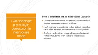 1Vansociologie,
psychologie,
deeleconomie
naar sociale
media
Noem 3 kenmerken van de Social Media Generatie.
 Ze hecht veel waarde aan eerlijkheid – verwachten dat
mensen naar eer en geweten handelen
 Heeft een waarheidsdetector en kan kritisch nadenken
– niet alles wat deze generatie ziet is vanzelfsprekend
 Snelheid van handelen – verwacht een snel antwoord
op berichten, to the point dialogen, ergernis aan
wachten
 