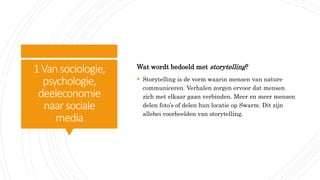 1Vansociologie,
psychologie,
deeleconomie
naar sociale
media
Wat wordt bedoeld met storytelling?
 Storytelling is de vorm waarin mensen van nature
communiceren. Verhalen zorgen ervoor dat mensen
zich met elkaar gaan verbinden. Meer en meer mensen
delen foto’s of delen hun locatie op Swarm. Dit zijn
allebei voorbeelden van storytelling.
 