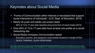 Keynotes about Social Media
 “Forms of Communication either Internet or text-based that support
social interactions of individuals.” (U.S. Dept. of Education, 2012)
 Nearly all youth and adults use social media
 90% of 13 to 17 year-olds reported using some form of social media (2012)
 Over 60% of 13 to 17 year-olds have at least one profile on a social
networking site.
 Social Media increases communication speed
 Educators, parents, and caregivers could assess situations in length of time
 QUICK THINKING, QUICK RESPONSE!
https://www.nasponline.org/resources-and-publications/resources/school-safety-and-crisis/social-media-and-school-crises
http://www.aacap.org/AACAP/Families_and_Youth/Facts_for_Families/FFF-Guide/Children-and-Social-Networking-100.aspx
 