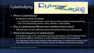 Cyberbullying
 What is Cyberbullying?
 An electronic method of bullying
 (i.e. mean text messages/emails, rumors sent by email or posted on social networking
sites, and embarrassing pictures, videos, websites, or fake profiles).
 Why is cyberbullying different from traditional face-to-face?
 With devices it is more difficult to ignore the behavior than just walking away.
 What is the frequency of cyberbullying?
 21% students, ages 12-18, nationwide experience cyberbullying, 2014-15 (National Center
for Education Statistics and Bureau of Justice Statistics) School Crime Supplement
 16% estimated of high school students bullied electronically 12 months prior to survey, 2015
Youth Risk Behavior Surveillance System (Centers for Disease Control and Prevention)
https://www.stopbullying.gov/cyberbullying/what-is-it/
 