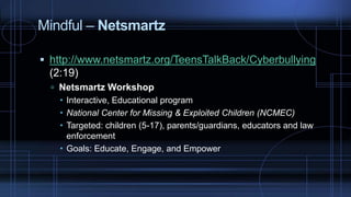 Mindful – Netsmartz
 http://www.netsmartz.org/TeensTalkBack/Cyberbullying
(2:19)
 Netsmartz Workshop
 Interactive, Educational program
 National Center for Missing & Exploited Children (NCMEC)
 Targeted: children (5-17), parents/guardians, educators and law
enforcement
 Goals: Educate, Engage, and Empower
 