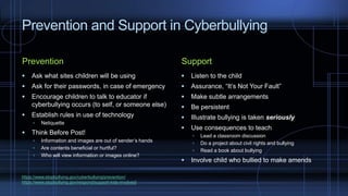 Prevention and Support in Cyberbullying
Prevention
 Ask what sites children will be using
 Ask for their passwords, in case of emergency
 Encourage children to talk to educator if
cyberbullying occurs (to self, or someone else)
 Establish rules in use of technology
 Netiquette
 Think Before Post!
 Information and images are out of sender’s hands
 Are contents beneficial or hurtful?
 Who will view information or images online?
Support
 Listen to the child
 Assurance, “It’s Not Your Fault”
 Make subtle arrangements
 Be persistent
 Illustrate bullying is taken seriously
 Use consequences to teach
 Lead a classroom discussion
 Do a project about civil rights and bullying
 Read a book about bullying
 Involve child who bullied to make amends
https://www.stopbullying.gov/cyberbullying/prevention/
https://www.stopbullying.gov/respond/support-kids-involved/
 