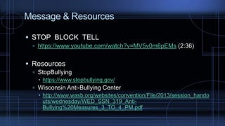 Message & Resources
 STOP BLOCK TELL
 https://www.youtube.com/watch?v=MV5v0m6pEMs (2:36)
 Resources
 StopBullying
 https://www.stopbullying.gov/
 Wisconsin Anti-Bullying Center
 http://www.wasb.org/websites/convention/File/2013/session_hando
uts/wednesday/WED_SSN_319_Anti-
Bullying%20Measures_3_TO_4_PM.pdf
 