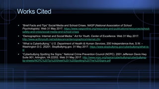 Works Cited
 “Brief Facts and Tips” Social Media and School Crises. NASP (National Association of School
Psychologists). Web 31 May 2017. https://www.nasponline.org/resources-and-publications/resources/school-
safety-and-crisis/social-media-and-school-crises
 “Demographics: Internet and Social Media.” Act for Youth, Center of Excellence. Web 31 May 2017.
http://www.actforyouth.net/adolescence/demographics/internet.cfm
 “What is Cyberbullying.” U.S. Department of Health & Human Services, 200 Independence Ave, S.W. –
Washington D.C. 20201. StopBullying.gov. 31 May 2017. https://www.stopbullying.gov/cyberbullying/what-is-
it/
 “Cyberbullying Spotting the Signs.” National Crime Prevention Council (NCPC). 2001 Jefferson Davis Hwy
Suite 901, Arlington, VA 22202. Web 31 May 2017. http://www.ncpc.org/topics/cyberbullying/cyberbullying-
tip-sheets/NCPC%20Tip%20Sheet%20-%20Spotting%20The%20Signs.pdf
 