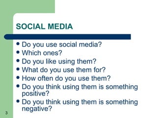 3
SOCIAL MEDIA
Do you use social media?
Which ones?
Do you like using them?
What do you use them for?
How often do you use them?
Do you think using them is something
positive?
Do you think using them is something
negative?