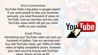 Drive Conversions
YouTube holds a big place in google search.
If you want people to take your business
seriously, you need thousand of views on
YouTube. Use our services and buy real
YouTube views which will get you more
traffic on your website.
Great Prices
Advertising your YouTube video can cost you
hundreds of dollars. Use our services and
buy real YouTube views, get 1000s of video
views at highly competitive prices. Increase
your view count by buying real YouTube
 