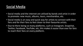 Social Media
• Social media and the internet are utilised by bands and artist in order
to promote: new music, albums, tours, merchandise, etc.
• Social media is an easy and quick way for artists to connect with their
fans and for their fans to feel closer to their favourite artists.
• Due to there being so many platforms, such as Instagram, Snapchat,
Twitter, Facebook, YouTube, etc, this makes it easier than ever for fans
to reach their fans on every platform.
 