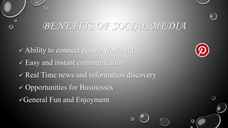 BENEFITS OF SOCIAL MEDIA
 Ability to connect people Worldwide
 Easy and instant communication
 Real Time news and information discovery
 Opportunities for Businesses
General Fun and Enjoyment
 