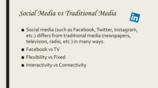 Social Media vs Traditional Media
■ Social media (such as Facebook,Twitter, Instagram,
etc.) differs from traditional media (newspapers,
television, radio, etc.) in many ways.
■ Facebook vsTV
■ Flexibility vs Fixed
■ Interactivity vs Connectivity
 