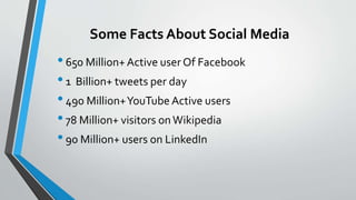 Some Facts About Social Media
•650 Million+Active user Of Facebook
•1 Billion+ tweets per day
•490 Million+YouTube Active users
•78 Million+ visitors onWikipedia
•90 Million+ users on LinkedIn
 