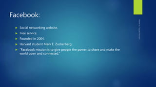 Facebook:
 Social networking website.
 Free service.
 Founded in 2004.
 Harvard student Mark E. Zuckerberg.
 “Facebook mission is to give people the power to share and make the
world open and connected.”
 