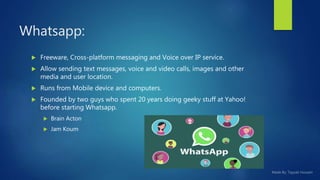 Whatsapp:
 Freeware, Cross-platform messaging and Voice over IP service.
 Allow sending text messages, voice and video calls, images and other
media and user location.
 Runs from Mobile device and computers.
 Founded by two guys who spent 20 years doing geeky stuff at Yahoo!
before starting Whatsapp.
 Brain Acton
 Jam Koum
 