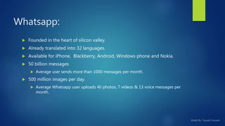  Founded in the heart of silicon valley.
 Already translated into 32 languages.
 Available for iPhone, Blackberry, Android, Windows phone and Nokia.
 50 billion messages
 Average user sends more than 1000 messages per month.
 500 million images per day.
 Average Whatsapp user uploads 40 photos, 7 videos & 13 voice messages per
month.
Whatsapp:
 