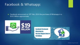 Facebook & Whatsapp:
 Facebook announced on 19th Feb, 2014 the purchase of Whatsapp in a
$19.3 Billion approximate.
 