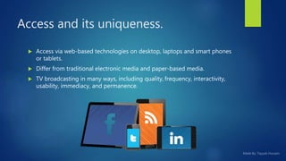 Access and its uniqueness.
 Access via web-based technologies on desktop, laptops and smart phones
or tablets.
 Differ from traditional electronic media and paper-based media.
 TV broadcasting in many ways, including quality, frequency, interactivity,
usability, immediacy, and permanence.
 