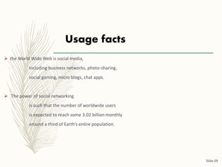 Usage facts
 the World Wide Web is social media,
including business networks, photo-sharing,
social gaming, micro blogs, chat apps.
 The power of social networking
is such that the number of worldwide users
is expected to reach some 3.02 billion monthly
around a third of Earth’s entire population.
Slide 09
 