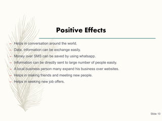 Positive Effects
– Helps in conversation around the world.
– Data, information can be exchange easily.
– Money over SMS can be saved by using whatsapp.
– Information can be directly sent to large number of people easily.
– A local business person many expand his business over websites.
– Helps in making friends and meeting new people.
– Helps in seeking new job offers.
Slide 10
 