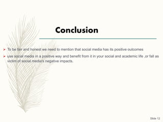 Conclusion
 To be fair and honest we need to mention that social media has its positive outcomes
 use social media in a positive way and benefit from it in your social and academic life ,or fall as
victim of social media's negative impacts.
Slide 12
 