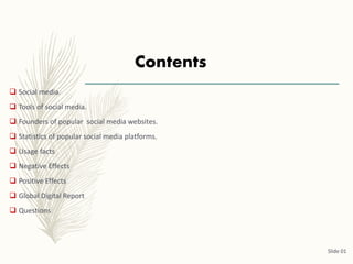 Contents
 Social media.
 Tools of social media.
 Founders of popular social media websites.
 Statistics of popular social media platforms.
 Usage facts
 Negative Effects
 Positive Effects
 Global Digital Report
 Questions
Slide 01
 