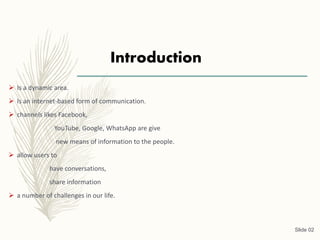 Introduction
 Is a dynamic area.
 Is an internet-based form of communication.
 channels likes Facebook,
YouTube, Google, WhatsApp are give
new means of information to the people.
 allow users to
have conversations,
share information
 a number of challenges in our life.
Slide 02
 
