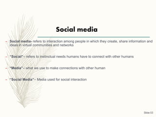 Social media
– Social media- refers to interaction among people in which they create, share information and
ideas in virtual communities and networks
– “Social”– refers to instinctual needs humans have to connect with other humans
– “Media”– what we use to make connections with other human
– “Social Media”– Media used for social interaction
Slide 03
 